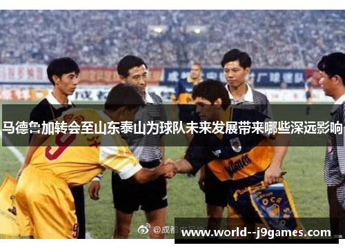 马德鲁加转会至山东泰山为球队未来发展带来哪些深远影响 马德鲁加转会至山东泰山为球队未来发展带来哪些深远影响