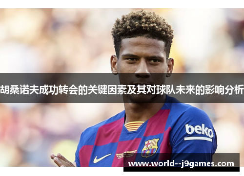 胡桑诺夫成功转会的关键因素及其对球队未来的影响分析 胡桑诺夫成功转会的关键因素及其对球队未来的影响分析