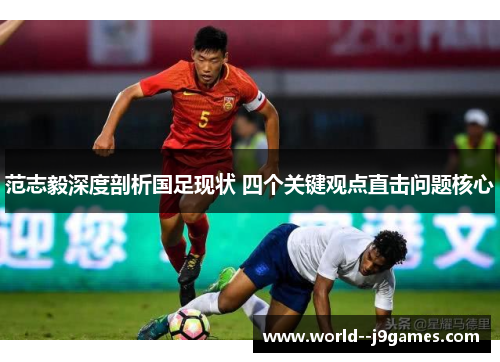 范志毅深度剖析国足现状 四个关键观点直击问题核心