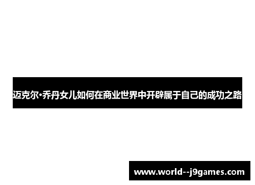 迈克尔·乔丹女儿如何在商业世界中开辟属于自己的成功之路 迈克尔·乔丹女儿如何在商业世界中开辟属于自己的成功之路