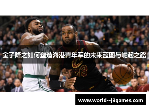 金子隆之如何塑造海港青年军的未来蓝图与崛起之路