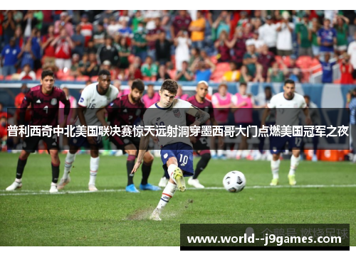 普利西奇中北美国联决赛惊天远射洞穿墨西哥大门点燃美国冠军之夜
