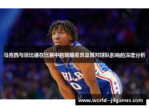 马克西与恩比德在比赛中的策略差异及其对球队影响的深度分析